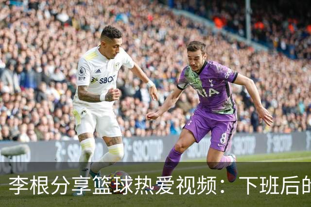 李根分享篮球热爱视频：下班后的快乐时光